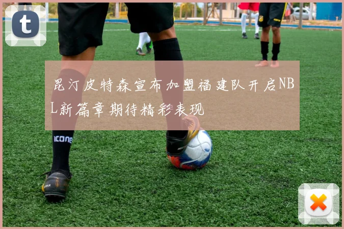 昆汀皮特森宣布加盟福建队开启NBL新篇章期待精彩表现