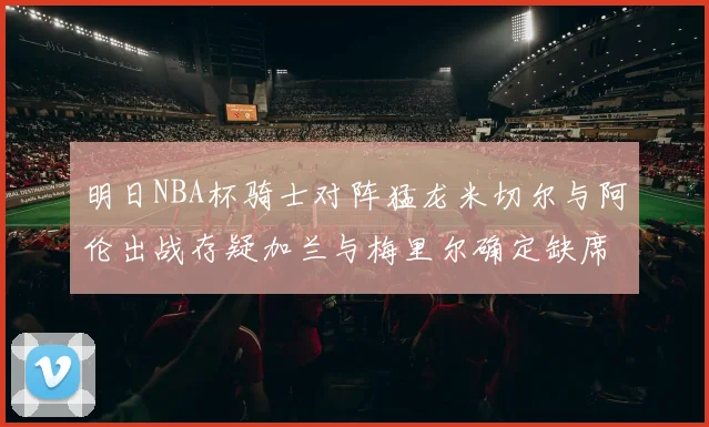 明日NBA杯骑士对阵猛龙米切尔与阿伦出战存疑加兰与梅里尔确定缺席