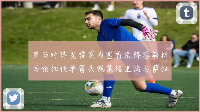 罗马对阵克雷莫内塞首发阵容解析马伦担任单箭头佩莱格里诺与萨拉戈萨双前腰组合
