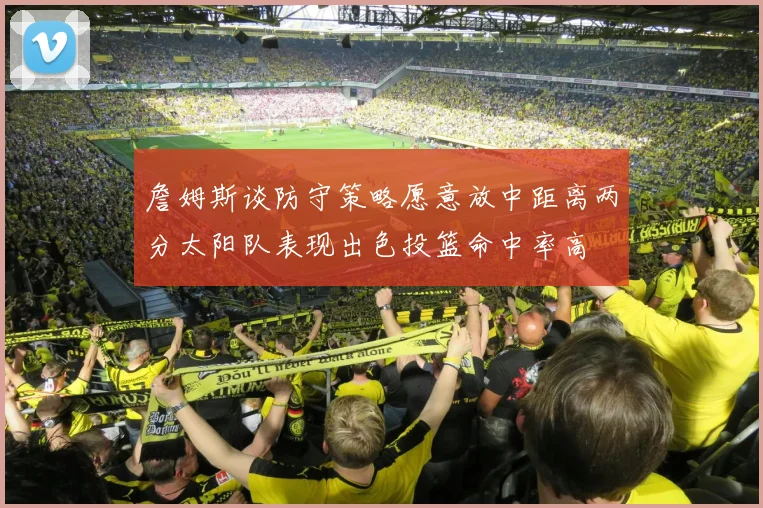 詹姆斯谈防守策略愿意放中距离两分太阳队表现出色投篮命中率高