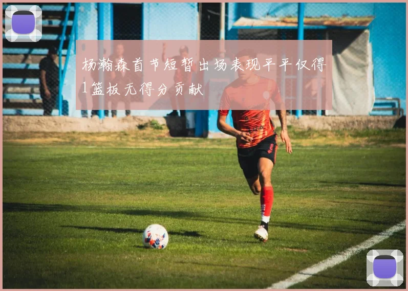 杨瀚森首节短暂出场表现平平仅得1篮板无得分贡献