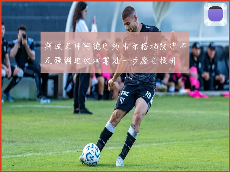 斯波点评阿德巴约韦尔搭档防守不足强调进攻端需进一步磨合提升